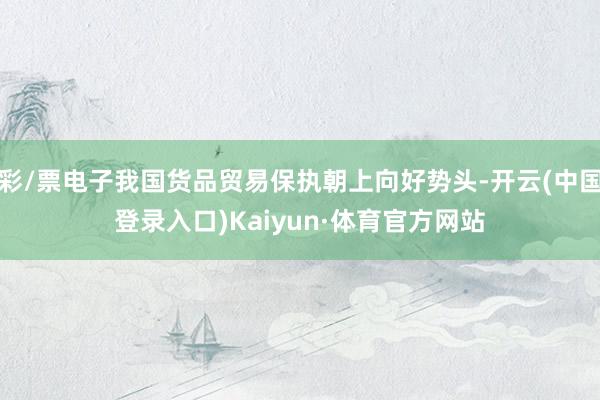 彩/票电子我国货品贸易保执朝上向好势头-开云(中国登录入口)Kaiyun·体育官方网站