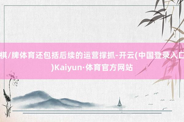 棋/牌体育还包括后续的运营撑抓-开云(中国登录入口)Kaiyun·体育官方网站
