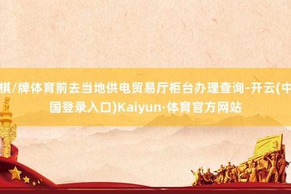 棋/牌体育前去当地供电贸易厅柜台办理查询-开云(中国登录入口)Kaiyun·体育官方网站
