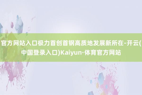 官方网站入口极力首创首钢高质地发展新所在-开云(中国登录入口)Kaiyun·体育官方网站