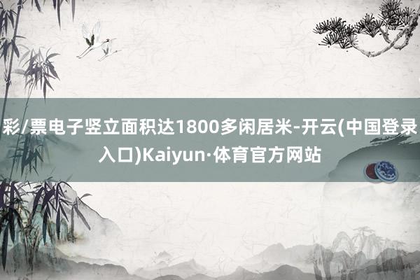 彩/票电子竖立面积达1800多闲居米-开云(中国登录入口)Kaiyun·体育官方网站
