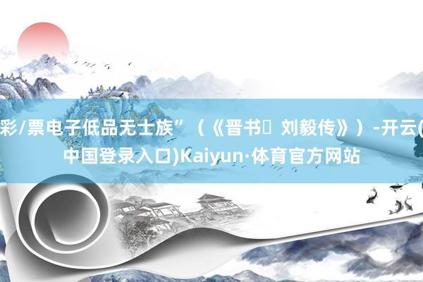 彩/票电子低品无士族”（《晋书・刘毅传》）-开云(中国登录入口)Kaiyun·体育官方网站