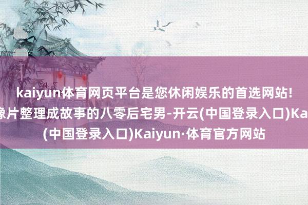 kaiyun体育网页平台是您休闲娱乐的首选网站!一个心爱把特等老像片整理成故事的八零后宅男-开云(中国登录入口)Kaiyun·体育官方网站