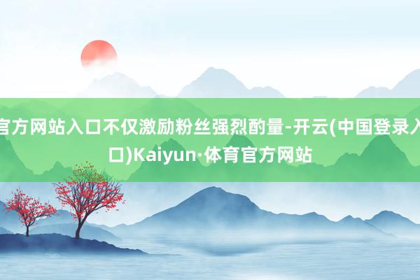 官方网站入口不仅激励粉丝强烈酌量-开云(中国登录入口)Kaiyun·体育官方网站