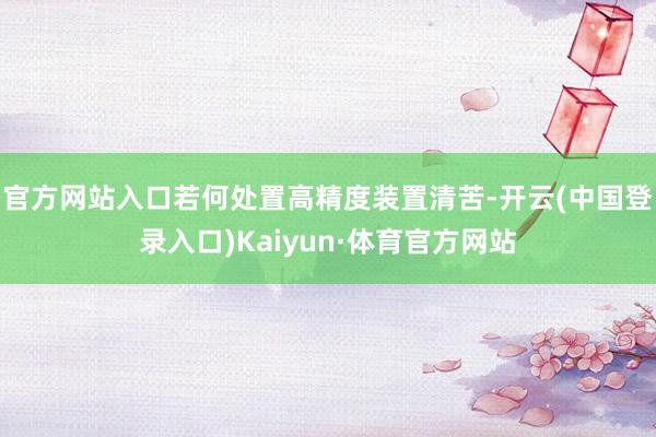 官方网站入口若何处置高精度装置清苦-开云(中国登录入口)Kaiyun·体育官方网站