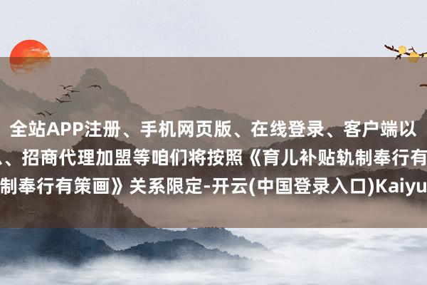 全站APP注册、手机网页版、在线登录、客户端以及发布平台优惠活动信息、招商代理加盟等咱们将按照《育儿补贴轨制奉行有策画》关系限定-开云(中国登录入口)Kaiyun·体育官方网站