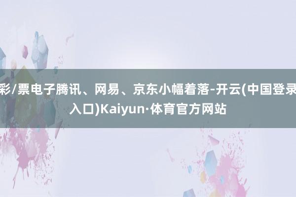 彩/票电子腾讯、网易、京东小幅着落-开云(中国登录入口)Kaiyun·体育官方网站