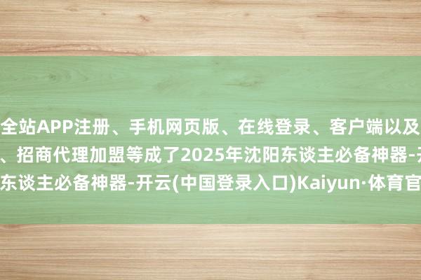 全站APP注册、手机网页版、在线登录、客户端以及发布平台优惠活动信息、招商代理加盟等成了2025年沈阳东谈主必备神器-开云(中国登录入口)Kaiyun·体育官方网站