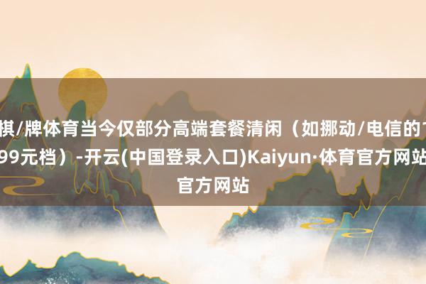 棋/牌体育当今仅部分高端套餐清闲（如挪动/电信的199元档）-开云(中国登录入口)Kaiyun·体育官方网站