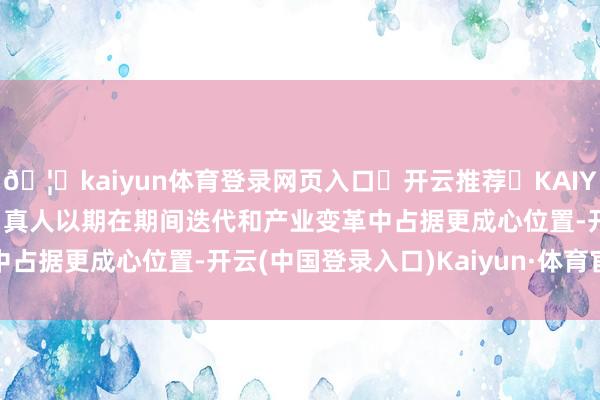 🦄kaiyun体育登录网页入口✅开云推荐✅KAIYUN SPORTS为您提供:真人以期在期间迭代和产业变革中占据更成心位置-开云(中国登录入口)Kaiyun·体育官方网站