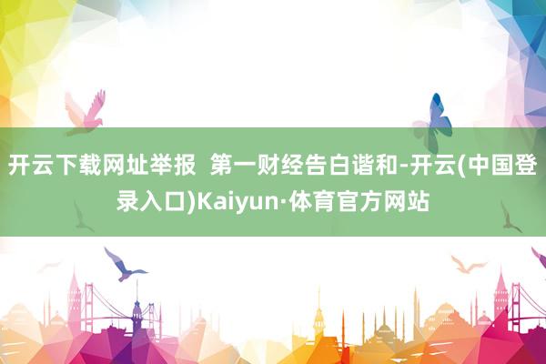 开云下载网址举报  第一财经告白谐和-开云(中国登录入口)Kaiyun·体育官方网站