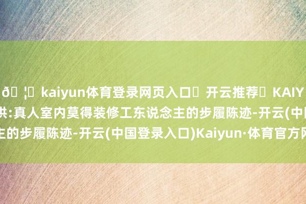 🦄kaiyun体育登录网页入口✅开云推荐✅KAIYUN SPORTS为您提供:真人室内莫得装修工东说念主的步履陈迹-开云(中国登录入口)Kaiyun·体育官方网站