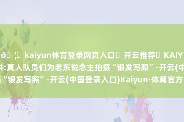 🦄kaiyun体育登录网页入口✅开云推荐✅KAIYUN SPORTS为您提供:真人队员们为老东说念主拍摄“银发写照”-开云(中国登录入口)Kaiyun·体育官方网站