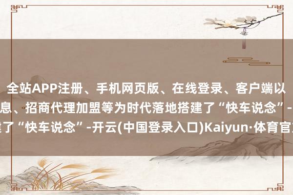 全站APP注册、手机网页版、在线登录、客户端以及发布平台优惠活动信息、招商代理加盟等为时代落地搭建了“快车说念”-开云(中国登录入口)Kaiyun·体育官方网站