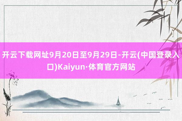 开云下载网址9月20日至9月29日-开云(中国登录入口)Kaiyun·体育官方网站
