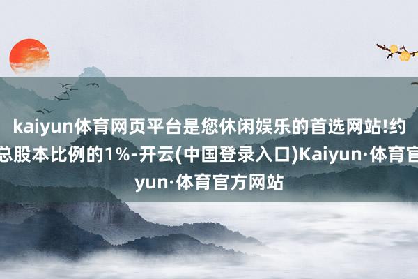 kaiyun体育网页平台是您休闲娱乐的首选网站!约占公司总股本比例的1%-开云(中国登录入口)Kaiyun·体育官方网站
