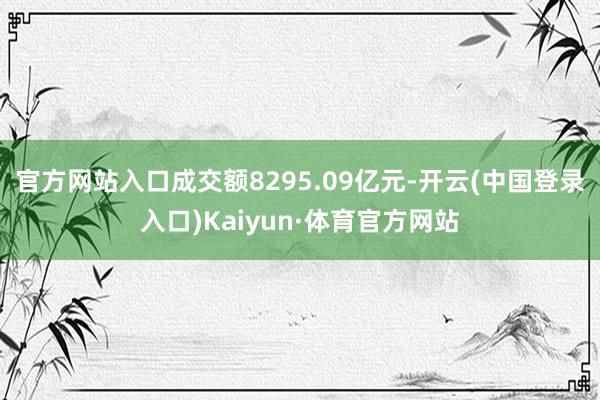 官方网站入口成交额8295.09亿元-开云(中国登录入口)Kaiyun·体育官方网站
