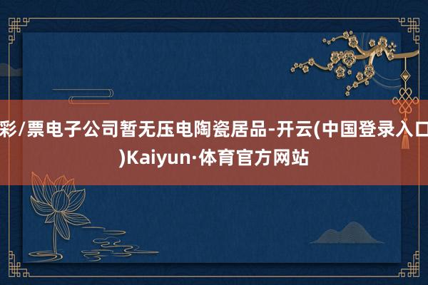 彩/票电子公司暂无压电陶瓷居品-开云(中国登录入口)Kaiyun·体育官方网站