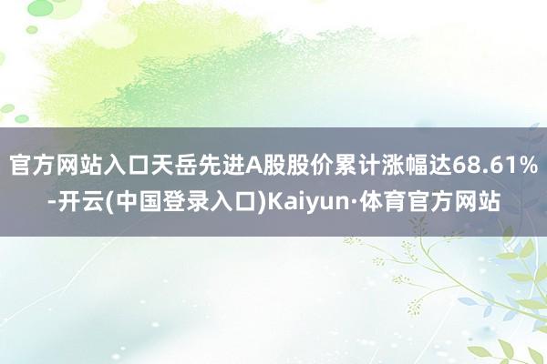 官方网站入口天岳先进A股股价累计涨幅达68.61%-开云(中国登录入口)Kaiyun·体育官方网站
