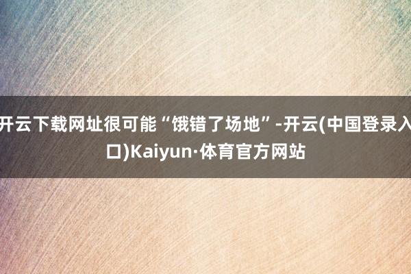开云下载网址很可能“饿错了场地”-开云(中国登录入口)Kaiyun·体育官方网站