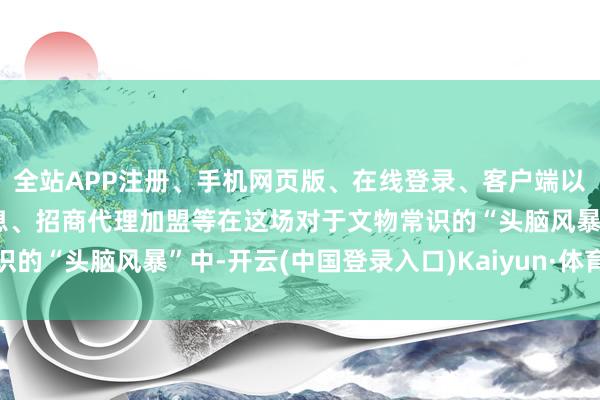 全站APP注册、手机网页版、在线登录、客户端以及发布平台优惠活动信息、招商代理加盟等在这场对于文物常识的“头脑风暴”中-开云(中国登录入口)Kaiyun·体育官方网站