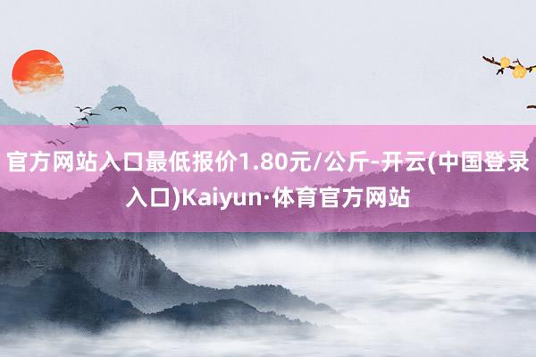 官方网站入口最低报价1.80元/公斤-开云(中国登录入口)Kaiyun·体育官方网站