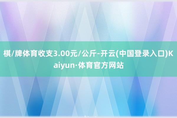 棋/牌体育收支3.00元/公斤-开云(中国登录入口)Kaiyun·体育官方网站