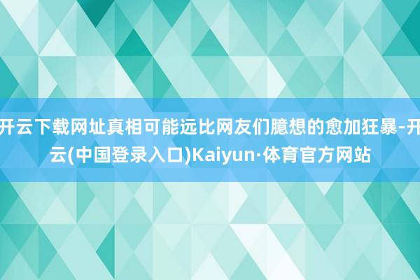 开云下载网址真相可能远比网友们臆想的愈加狂暴-开云(中国登录入口)Kaiyun·体育官方网站