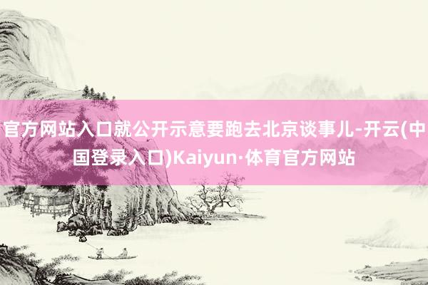 官方网站入口就公开示意要跑去北京谈事儿-开云(中国登录入口)Kaiyun·体育官方网站