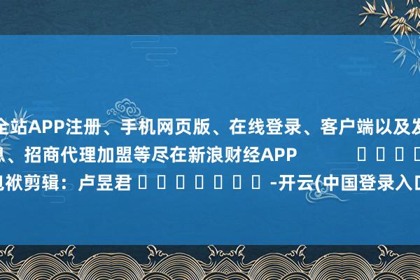 全站APP注册、手机网页版、在线登录、客户端以及发布平台优惠活动信息、招商代理加盟等尽在新浪财经APP 包袱剪辑:卢昱君 -开云(中国登录入口)Kaiyun·体育官方网站