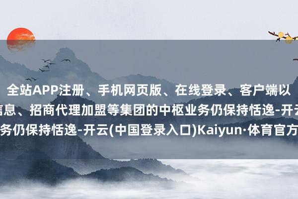 全站APP注册、手机网页版、在线登录、客户端以及发布平台优惠活动信息、招商代理加盟等集团的中枢业务仍保持恬逸-开云(中国登录入口)Kaiyun·体育官方网站