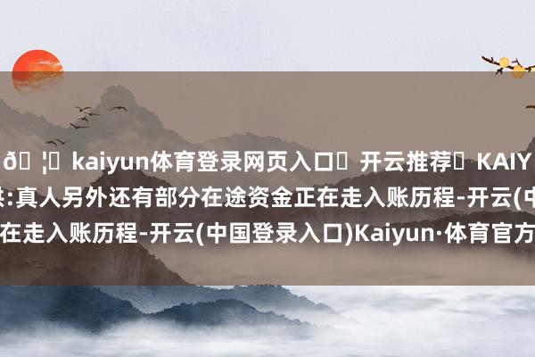 🦄kaiyun体育登录网页入口✅开云推荐✅KAIYUN SPORTS为您提供:真人另外还有部分在途资金正在走入账历程-开云(中国登录入口)Kaiyun·体育官方网站
