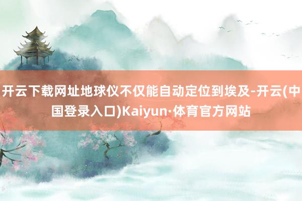 开云下载网址地球仪不仅能自动定位到埃及-开云(中国登录入口)Kaiyun·体育官方网站