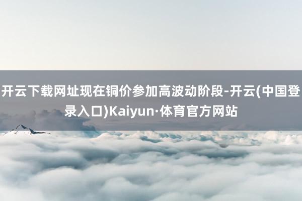 开云下载网址现在铜价参加高波动阶段-开云(中国登录入口)Kaiyun·体育官方网站