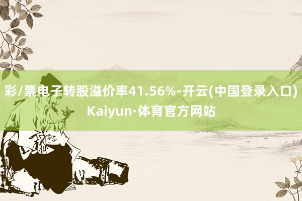 彩/票电子转股溢价率41.56%-开云(中国登录入口)Kaiyun·体育官方网站