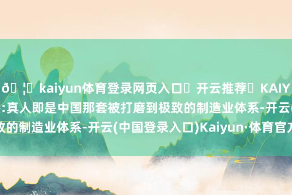 🦄kaiyun体育登录网页入口✅开云推荐✅KAIYUN SPORTS为您提供:真人即是中国那套被打磨到极致的制造业体系-开云(中国登录入口)Kaiyun·体育官方网站