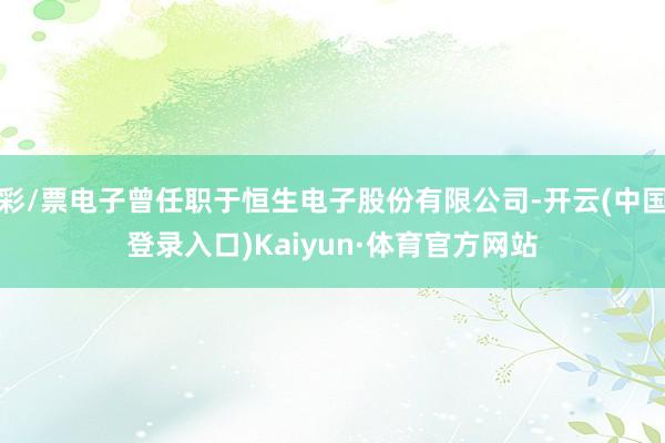 彩/票电子曾任职于恒生电子股份有限公司-开云(中国登录入口)Kaiyun·体育官方网站