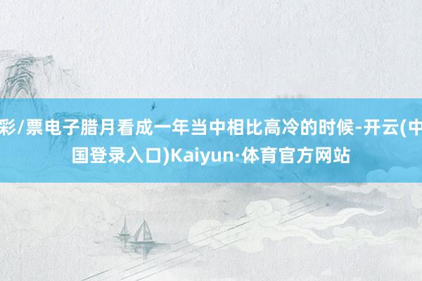 彩/票电子腊月看成一年当中相比高冷的时候-开云(中国登录入口)Kaiyun·体育官方网站