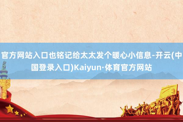 官方网站入口也铭记给太太发个暖心小信息-开云(中国登录入口)Kaiyun·体育官方网站