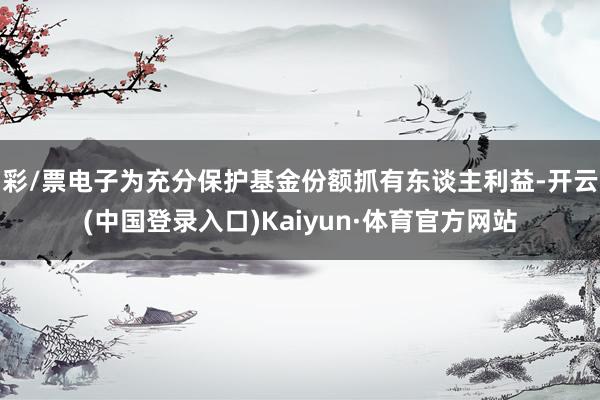 彩/票电子为充分保护基金份额抓有东谈主利益-开云(中国登录入口)Kaiyun·体育官方网站