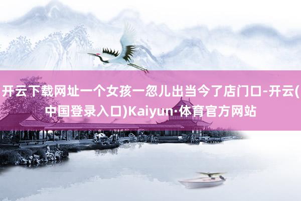 开云下载网址一个女孩一忽儿出当今了店门口-开云(中国登录入口)Kaiyun·体育官方网站
