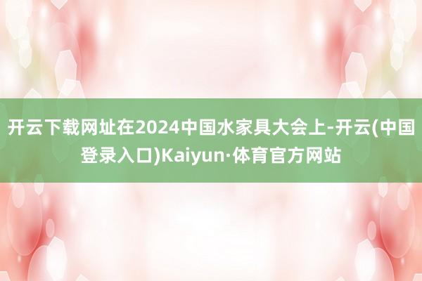 开云下载网址在2024中国水家具大会上-开云(中国登录入口)Kaiyun·体育官方网站