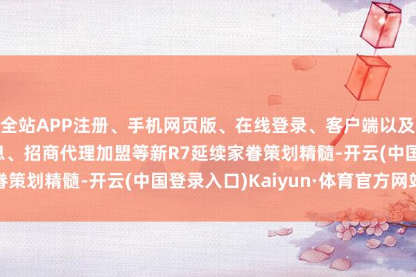 全站APP注册、手机网页版、在线登录、客户端以及发布平台优惠活动信息、招商代理加盟等新R7延续家眷策划精髓-开云(中国登录入口)Kaiyun·体育官方网站