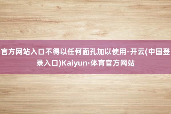 官方网站入口不得以任何面孔加以使用-开云(中国登录入口)Kaiyun·体育官方网站