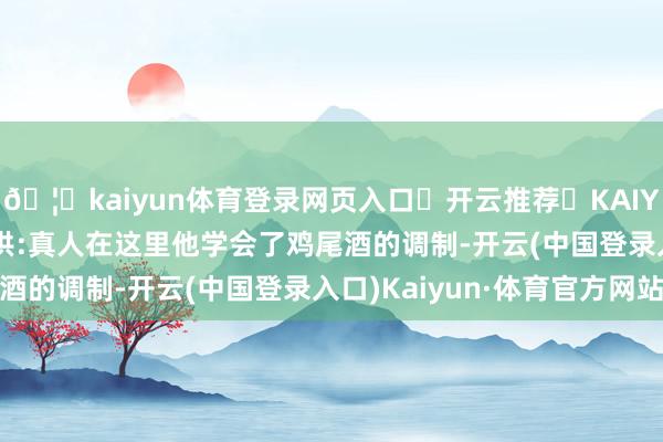 🦄kaiyun体育登录网页入口✅开云推荐✅KAIYUN SPORTS为您提供:真人在这里他学会了鸡尾酒的调制-开云(中国登录入口)Kaiyun·体育官方网站