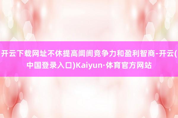 开云下载网址不休提高阛阓竞争力和盈利智商-开云(中国登录入口)Kaiyun·体育官方网站