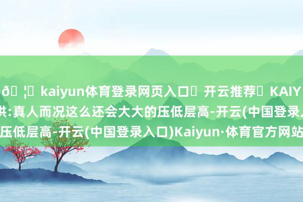 🦄kaiyun体育登录网页入口✅开云推荐✅KAIYUN SPORTS为您提供:真人而况这么还会大大的压低层高-开云(中国登录入口)Kaiyun·体育官方网站