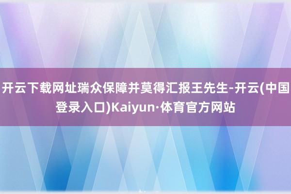 开云下载网址瑞众保障并莫得汇报王先生-开云(中国登录入口)Kaiyun·体育官方网站