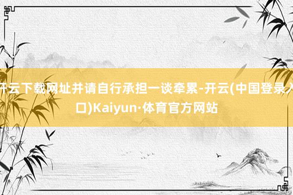 开云下载网址并请自行承担一谈牵累-开云(中国登录入口)Kaiyun·体育官方网站
