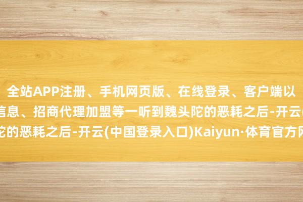 全站APP注册、手机网页版、在线登录、客户端以及发布平台优惠活动信息、招商代理加盟等一听到魏头陀的恶耗之后-开云(中国登录入口)Kaiyun·体育官方网站